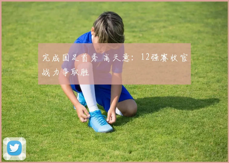 完成国足首秀 高天意：12强赛收官战力争取胜