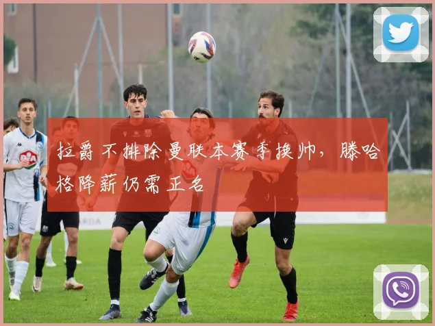 拉爵不排除曼联本赛季换帅，滕哈格降薪仍需正名