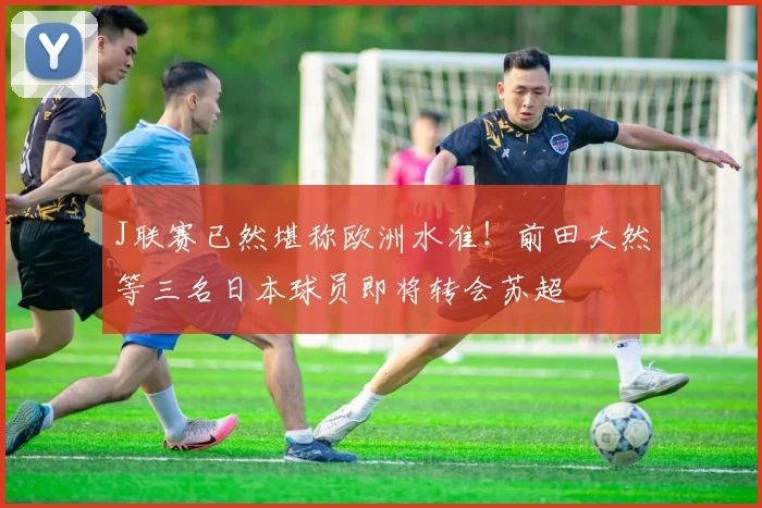 J联赛已然堪称欧洲水准！前田大然等三名日本球员即将转会苏超