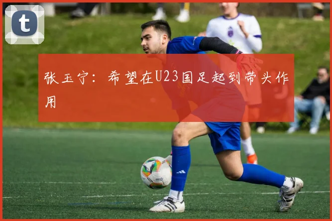 张玉宁：希望在U23国足起到带头作用