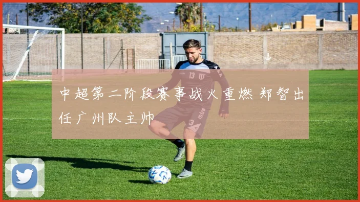 中超第二阶段赛事战火重燃 郑智出任广州队主帅