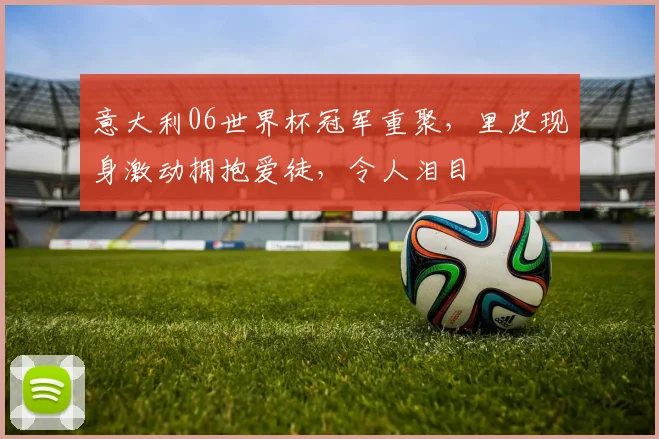 意大利06世界杯冠军重聚，里皮现身激动拥抱爱徒，令人泪目